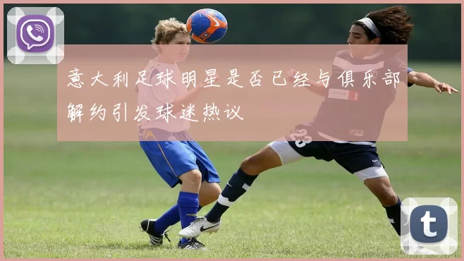 意大利足球明星是否已经与俱乐部解约引发球迷热议