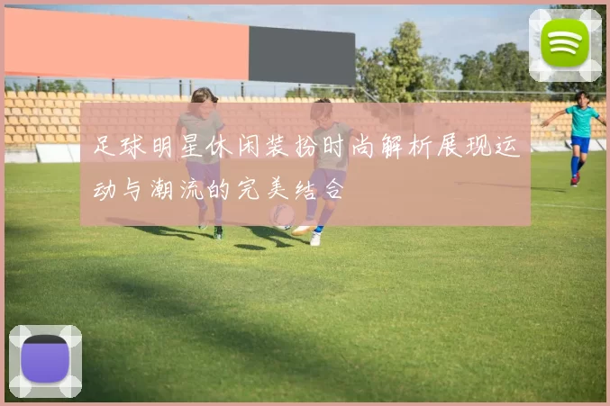 足球明星休闲装扮时尚解析展现运动与潮流的完美结合