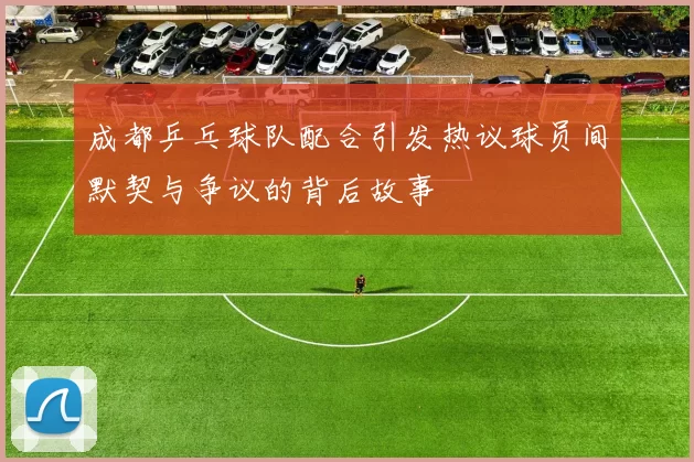 成都乒乓球队配合引发热议球员间默契与争议的背后故事