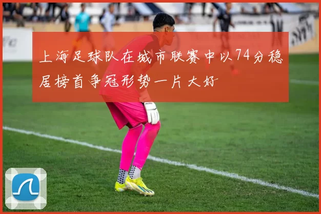 上海足球队在城市联赛中以74分稳居榜首争冠形势一片大好