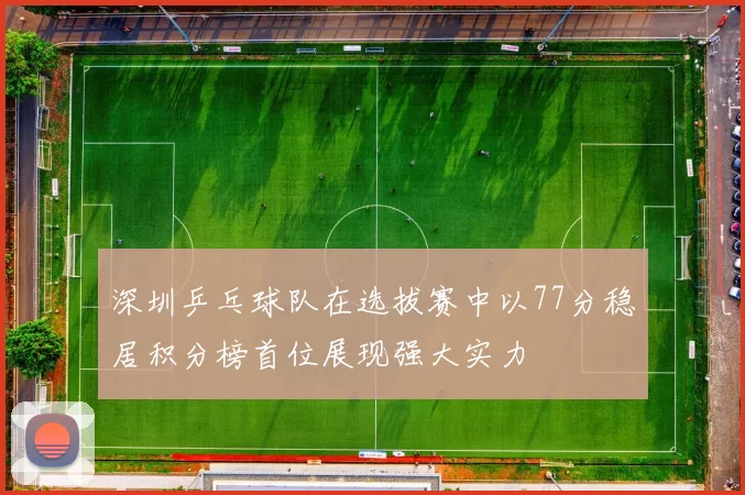 深圳乒乓球队在选拔赛中以77分稳居积分榜首位展现强大实力