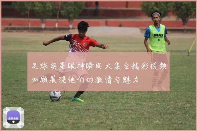 足球明星眼神瞬间大集合精彩视频回顾展现他们的激情与魅力