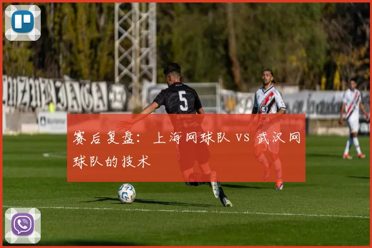 赛后复盘：上海网球队 vs 武汉网球队的技术