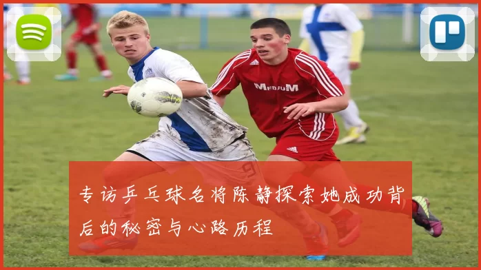 专访乒乓球名将陈静探索她成功背后的秘密与心路历程