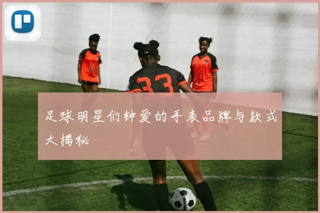 足球明星们钟爱的手表品牌与款式大揭秘